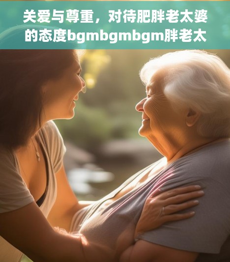 关爱与尊重，对待肥胖老太婆的态度bgmbgmbgm胖老太太视频